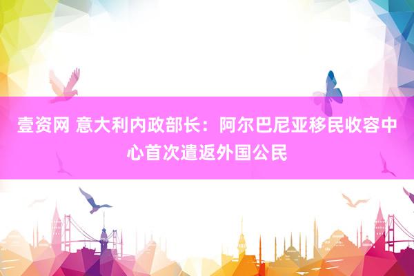 壹资网 意大利内政部长：阿尔巴尼亚移民收容中心首次遣返外国公民