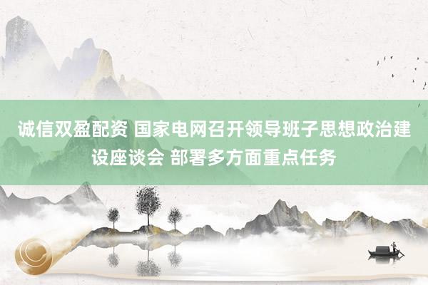 诚信双盈配资 国家电网召开领导班子思想政治建设座谈会 部署多方面重点任务