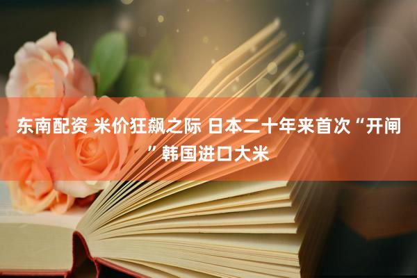 东南配资 米价狂飙之际 日本二十年来首次“开闸”韩国进口大米