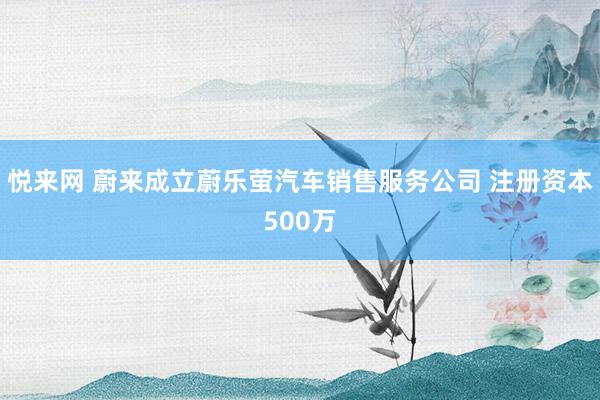 悦来网 蔚来成立蔚乐萤汽车销售服务公司 注册资本500万