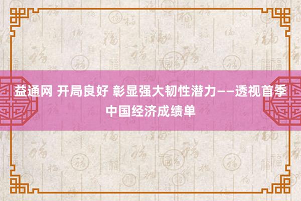 益通网 开局良好 彰显强大韧性潜力——透视首季中国经济成绩单