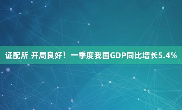 证配所 开局良好！一季度我国GDP同比增长5.4%