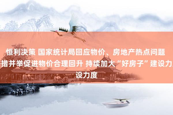 恒利决策 国家统计局回应物价、房地产热点问题 多措并举促进物价合理回升 持续加大“好房子”建设力度