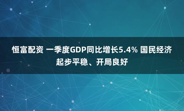 恒富配资 一季度GDP同比增长5.4% 国民经济起步平稳、开局良好