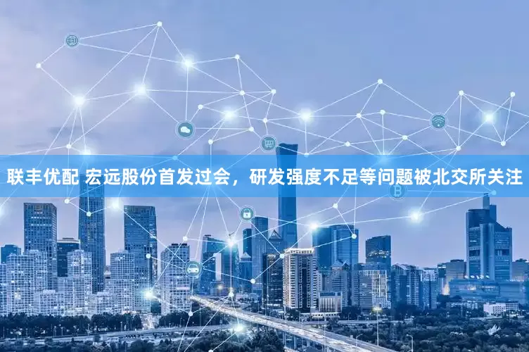 联丰优配 宏远股份首发过会，研发强度不足等问题被北交所关注