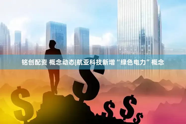 铭创配资 概念动态|航亚科技新增“绿色电力”概念