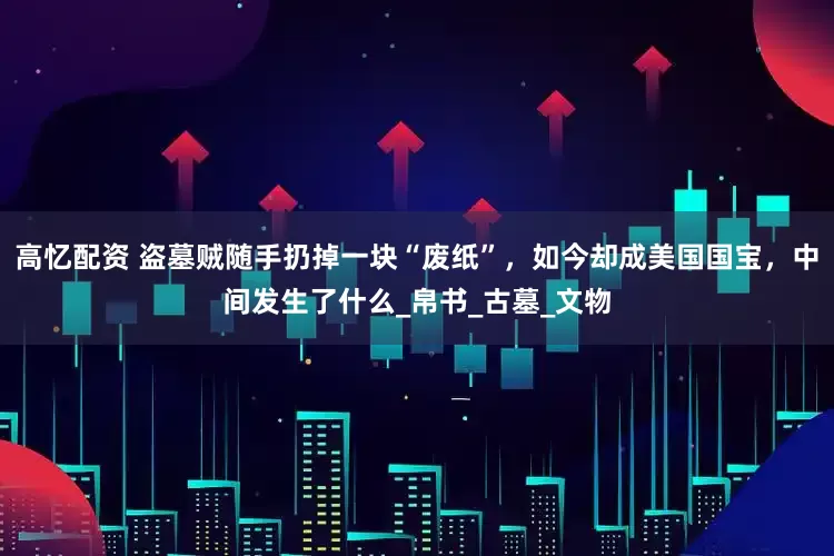 高忆配资 盗墓贼随手扔掉一块“废纸”，如今却成美国国宝，中间发生了什么_帛书_古墓_文物