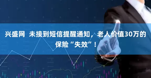 兴盛网  未接到短信提醒通知，老人价值30万的保险“失效”！