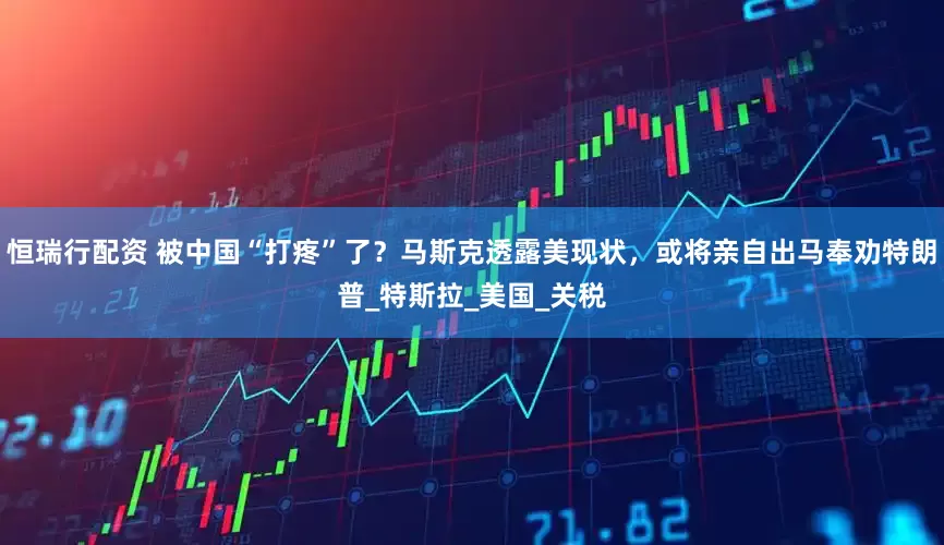 恒瑞行配资 被中国“打疼”了？马斯克透露美现状，或将亲自出马奉劝特朗普_特斯拉_美国_关税