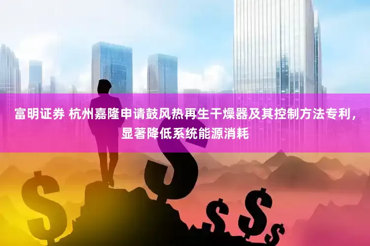 富明证券 杭州嘉隆申请鼓风热再生干燥器及其控制方法专利，显著降低系统能源消耗