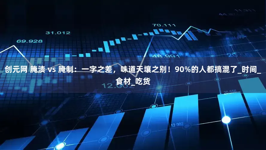 创元网 腌渍 vs 腌制：一字之差，味道天壤之别！90%的人都搞混了_时间_食材_吃货