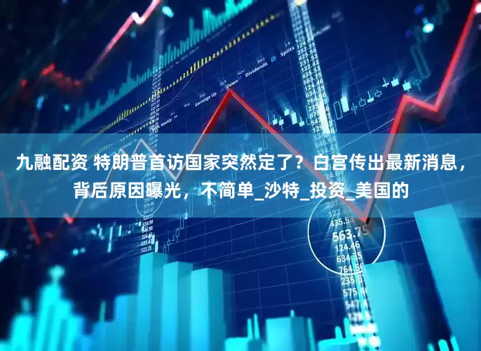 九融配资 特朗普首访国家突然定了？白宫传出最新消息，背后原因曝光，不简单_沙特_投资_美国的