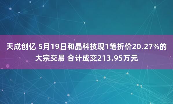 天成创亿 5月19日和晶科技现1笔折价20.27%的大宗交易 合计成交213.95万元