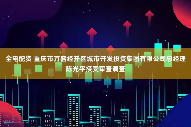 全电配资 重庆市万盛经开区城市开发投资集团有限公司总经理陈光平接受审查调查