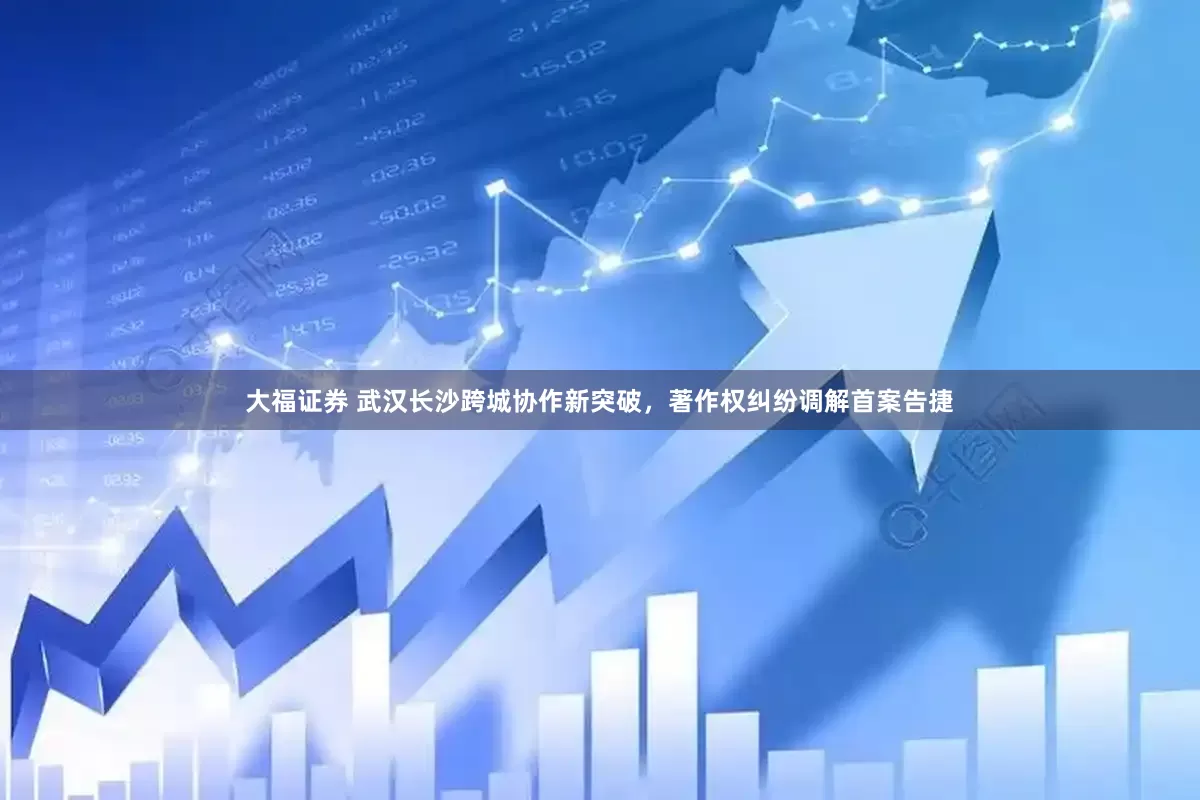 大福证券 武汉长沙跨城协作新突破，著作权纠纷调解首案告捷