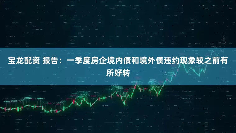 宝龙配资 报告：一季度房企境内债和境外债违约现象较之前有所好转