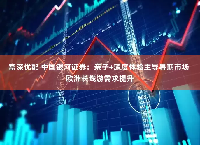 富深优配 中国银河证券：亲子+深度体验主导暑期市场 欧洲长线游需求提升