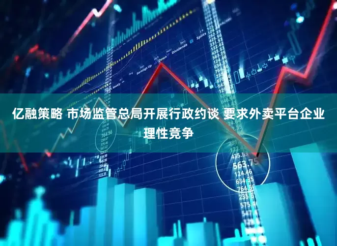 亿融策略 市场监管总局开展行政约谈 要求外卖平台企业理性竞争