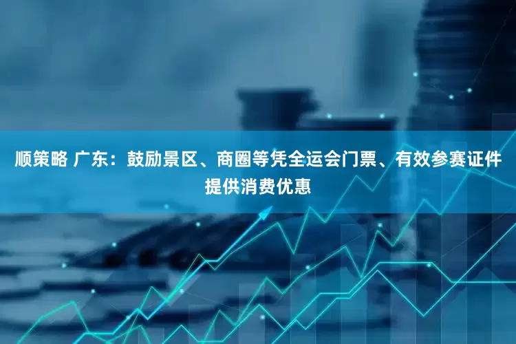 顺策略 广东：鼓励景区、商圈等凭全运会门票、有效参赛证件提供消费优惠