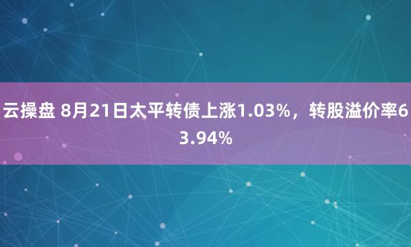 云操盘 8月21日太平转债上涨1.03%，转股溢价率63.94%