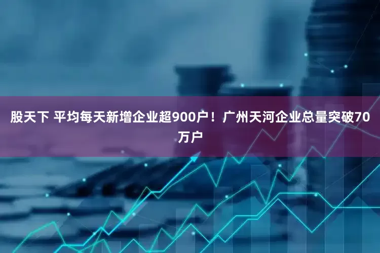 股天下 平均每天新增企业超900户！广州天河企业总量突破70万户