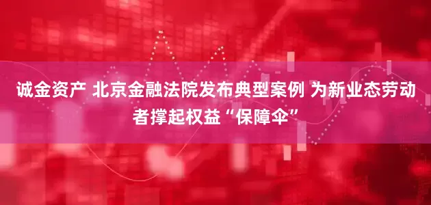 诚金资产 北京金融法院发布典型案例 为新业态劳动者撑起权益“保障伞”