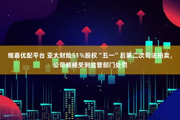 维嘉优配平台 亚太财险51%股权“五一”后第二次司法拍卖，公司频频受到监管部门处罚