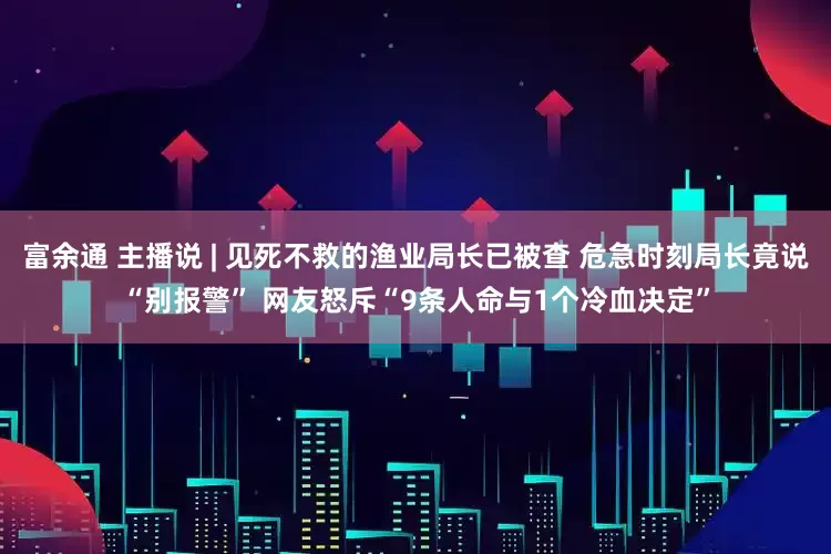 富余通 主播说 | 见死不救的渔业局长已被查 危急时刻局长竟说“别报警” 网友怒斥“9条人命与1个冷血决定”