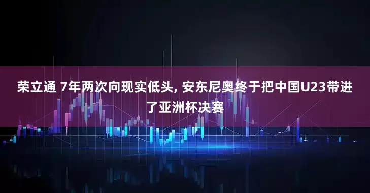 荣立通 7年两次向现实低头, 安东尼奥终于把中国U23带进了亚洲杯决赛
