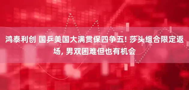鸿泰利创 国乒美国大满贯保四争五! 莎头组合限定返场, 男双困难但也有机会
