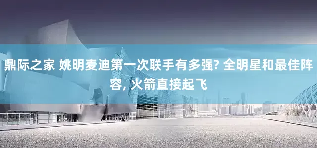 鼎际之家 姚明麦迪第一次联手有多强? 全明星和最佳阵容, 火箭直接起飞