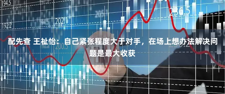 配先查 王祉怡：自己紧张程度大于对手，在场上想办法解决问题是最大收获